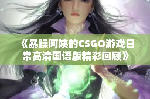 《暴躁阿姨的CSGO游戏日常高清国语版精彩回顾》