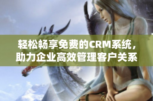 轻松畅享免费的CRM系统，助力企业高效管理客户关系