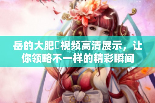 岳的大肥坹视频高清展示，让你领略不一样的精彩瞬间