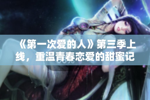 《第一次爱的人》第三季上线，重温青春恋爱的甜蜜记忆