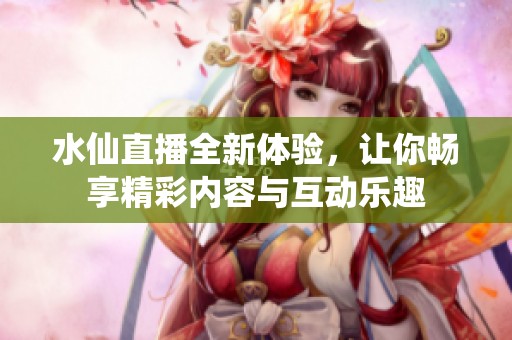 水仙直播全新体验，让你畅享精彩内容与互动乐趣