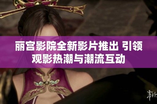 丽宫影院全新影片推出 引领观影热潮与潮流互动