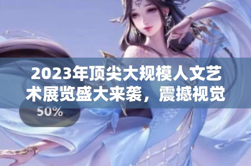 2023年顶尖大规模人文艺术展览盛大来袭，震撼视觉盛宴