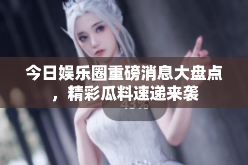 今日娱乐圈重磅消息大盘点，精彩瓜料速递来袭