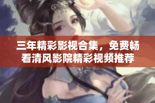 三年精彩影视合集，免费畅看清风影院精彩视频推荐
