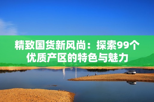 精致国货新风尚：探索99个优质产区的特色与魅力