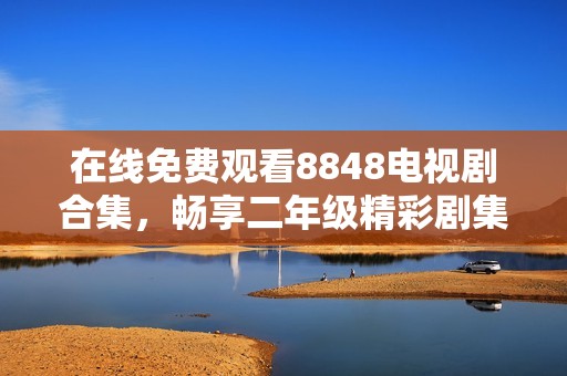 在线免费观看8848电视剧合集，畅享二年级精彩剧集