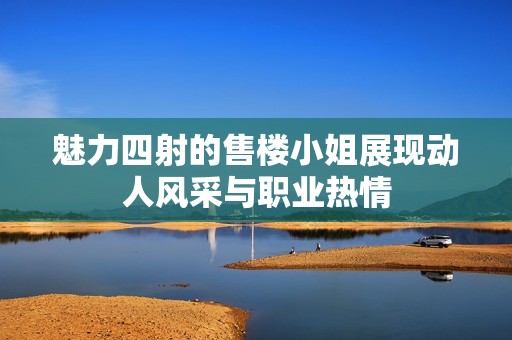 魅力四射的售楼小姐展现动人风采与职业热情