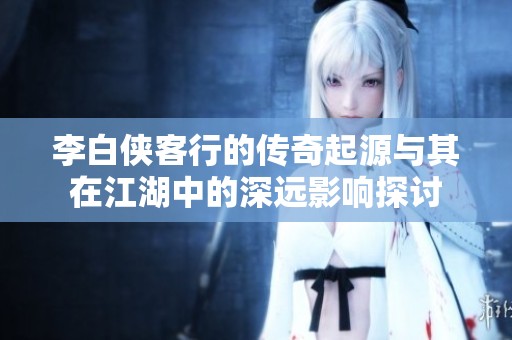 李白侠客行的传奇起源与其在江湖中的深远影响探讨