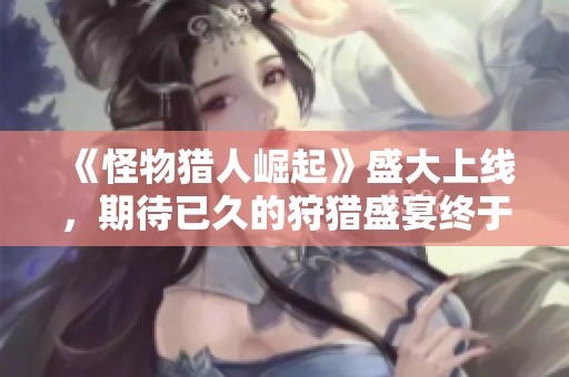 《怪物猎人崛起》盛大上线，期待已久的狩猎盛宴终于来临