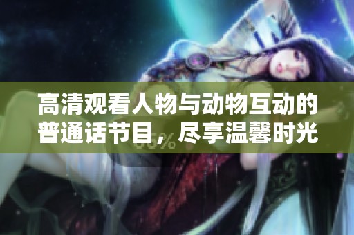 高清观看人物与动物互动的普通话节目，尽享温馨时光