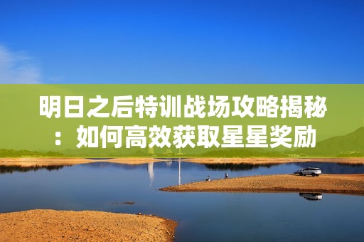 明日之后特训战场攻略揭秘：如何高效获取星星奖励