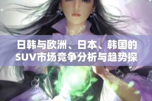 日韩与欧洲、日本、韩国的SUV市场竞争分析与趋势探讨