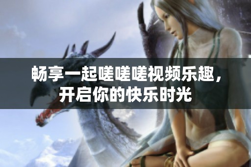 畅享一起嗟嗟嗟视频乐趣，开启你的快乐时光