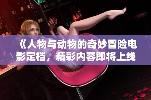 《人物与动物的奇妙冒险电影定档，精彩内容即将上线》