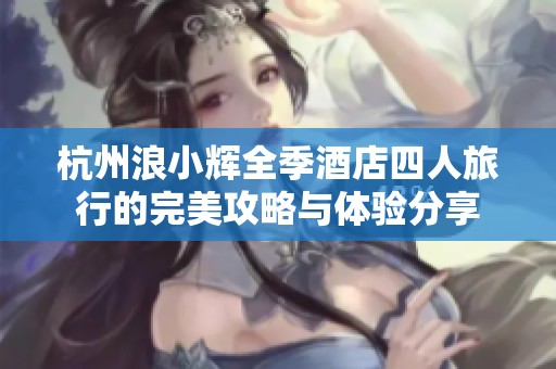 杭州浪小辉全季酒店四人旅行的完美攻略与体验分享