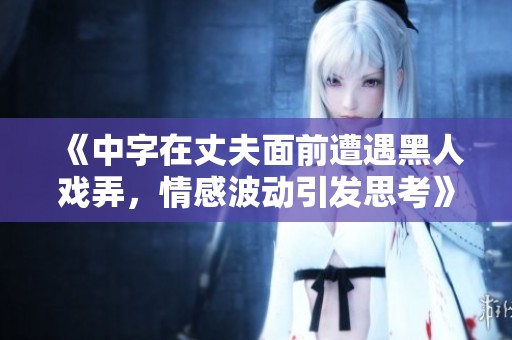 《中字在丈夫面前遭遇黑人戏弄，情感波动引发思考》