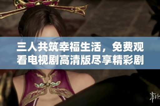 三人共筑幸福生活，免费观看电视剧高清版尽享精彩剧情