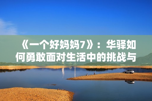 《一个好妈妈7》：华驿如何勇敢面对生活中的挑战与成长