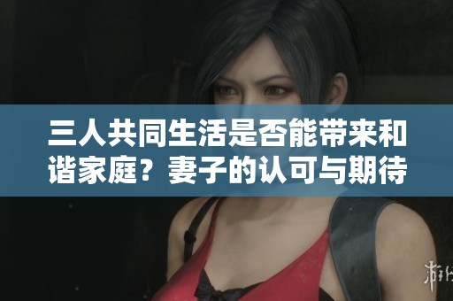 三人共同生活是否能带来和谐家庭？妻子的认可与期待