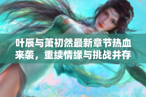 叶辰与萧初然最新章节热血来袭，重续情缘与挑战并存