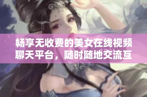 畅享无收费的美女在线视频聊天平台，随时随地交流互动