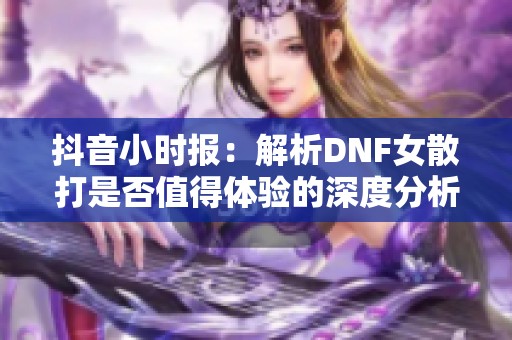 抖音小时报：解析DNF女散打是否值得体验的深度分析