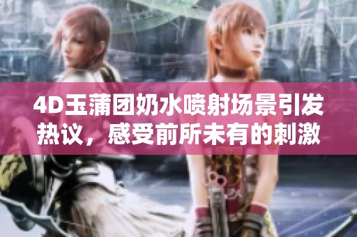4D玉蒲团奶水喷射场景引发热议，感受前所未有的刺激体验