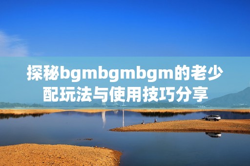探秘bgmbgmbgm的老少配玩法与使用技巧分享