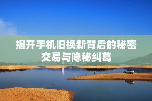 揭开手机旧换新背后的秘密交易与隐秘纠葛