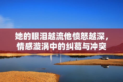 她的眼泪越流他愤怒越深，情感漩涡中的纠葛与冲突