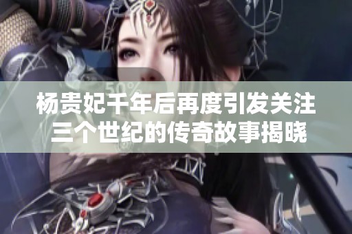 杨贵妃千年后再度引发关注 三个世纪的传奇故事揭晓