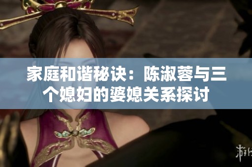 家庭和谐秘诀：陈淑蓉与三个媳妇的婆媳关系探讨