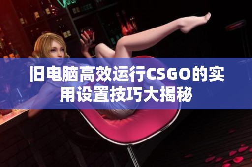 旧电脑高效运行CSGO的实用设置技巧大揭秘