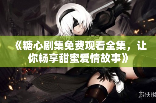 《糖心剧集免费观看全集，让你畅享甜蜜爱情故事》