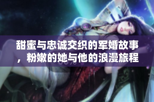 甜蜜与忠诚交织的军婚故事，粉嫩的她与他的浪漫旅程
