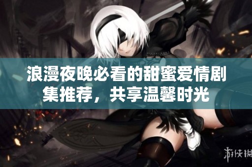 浪漫夜晚必看的甜蜜爱情剧集推荐，共享温馨时光