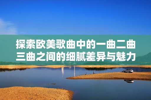 探索欧美歌曲中的一曲二曲三曲之间的细腻差异与魅力