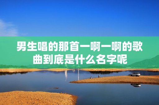 男生唱的那首一啊一啊的歌曲到底是什么名字呢