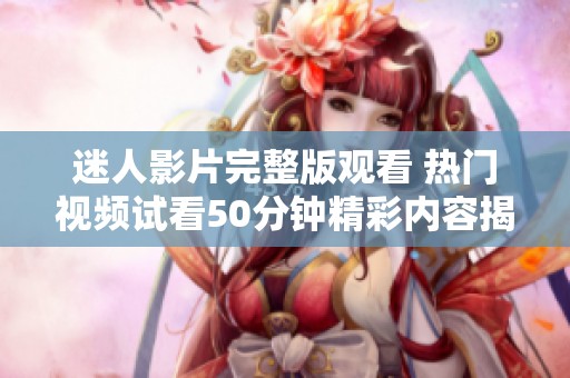 迷人影片完整版观看 热门视频试看50分钟精彩内容揭秘