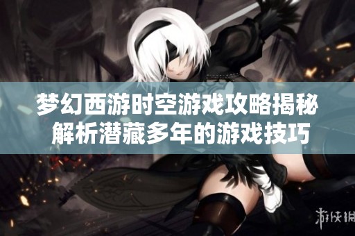 梦幻西游时空游戏攻略揭秘 解析潜藏多年的游戏技巧与策略