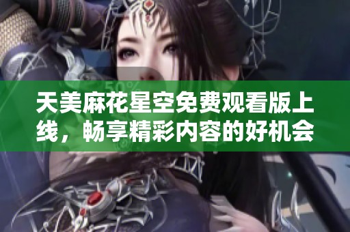 天美麻花星空免费观看版上线，畅享精彩内容的好机会