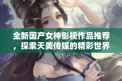 全新国产女神影视作品推荐，探索天美传媒的精彩世界