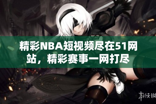 精彩NBA短视频尽在51网站，精彩赛事一网打尽