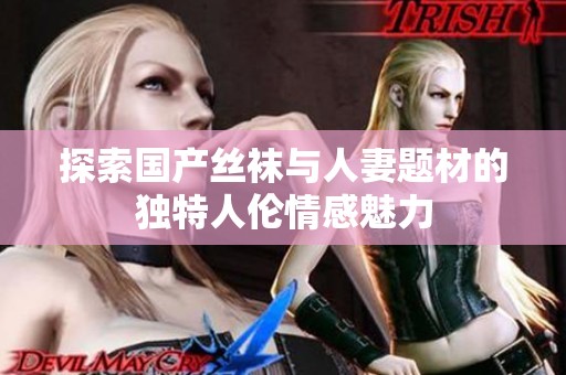 探索国产丝袜与人妻题材的独特人伦情感魅力