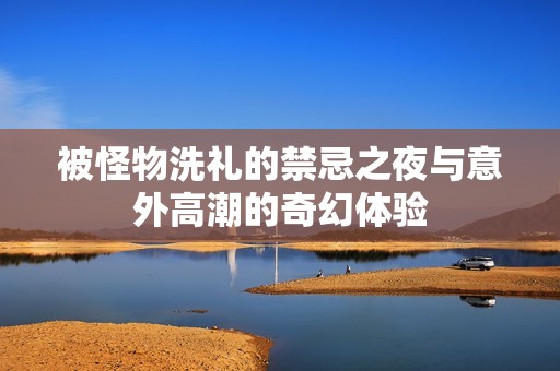 被怪物洗礼的禁忌之夜与意外高潮的奇幻体验