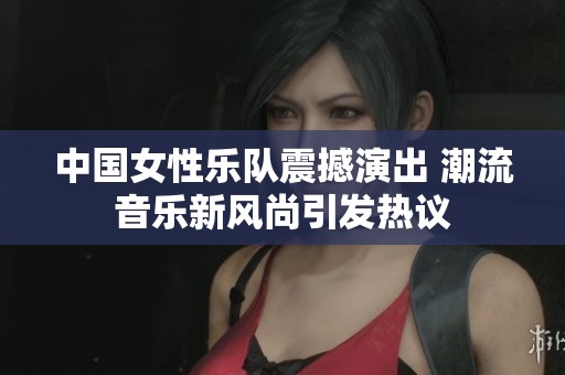 中国女性乐队震撼演出 潮流音乐新风尚引发热议
