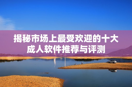 揭秘市场上最受欢迎的十大成人软件推荐与评测