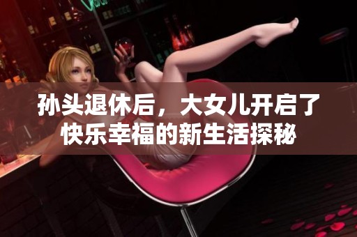 孙头退休后，大女儿开启了快乐幸福的新生活探秘