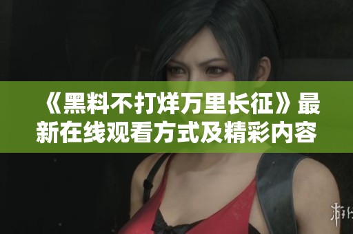 《黑料不打烊万里长征》最新在线观看方式及精彩内容解析